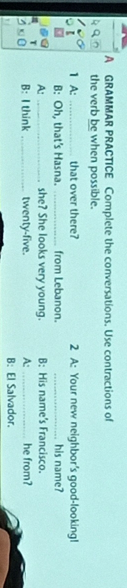 A GRAMMAR PRACTICE Complete the conversations. Use contractions of
the verb be when possible.
1 A: _that over there? 2 A: Your new neighbor's good-looking!
B: Oh, that's Hasna. _from Lebanon. _his name?
A: _she? She looks very young. B: His name's Francisco.
B: I think _twenty-five. A:_ he from?
B: El Salvador.