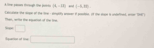 A line passes through the points (4,-13) and (-5,32). 
Calculate the slope of the line - simplify answer if possible. (If the slope is undefined, enter ''DNE'') 
Then, write the equation of the line. 
Slope: □ 
Equation of line: □