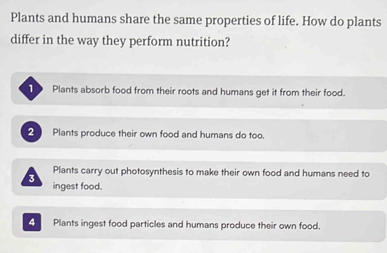 Plants and humans share the same properties of life. How do plants
differ in the way they perform nutrition?
Plants absorb food from their roots and humans get it from their food.
2 Plants produce their own food and humans do too.
Plants carry out photosynthesis to make their own food and humans need to
3
ingest food.
4 Plants ingest food particles and humans produce their own food.