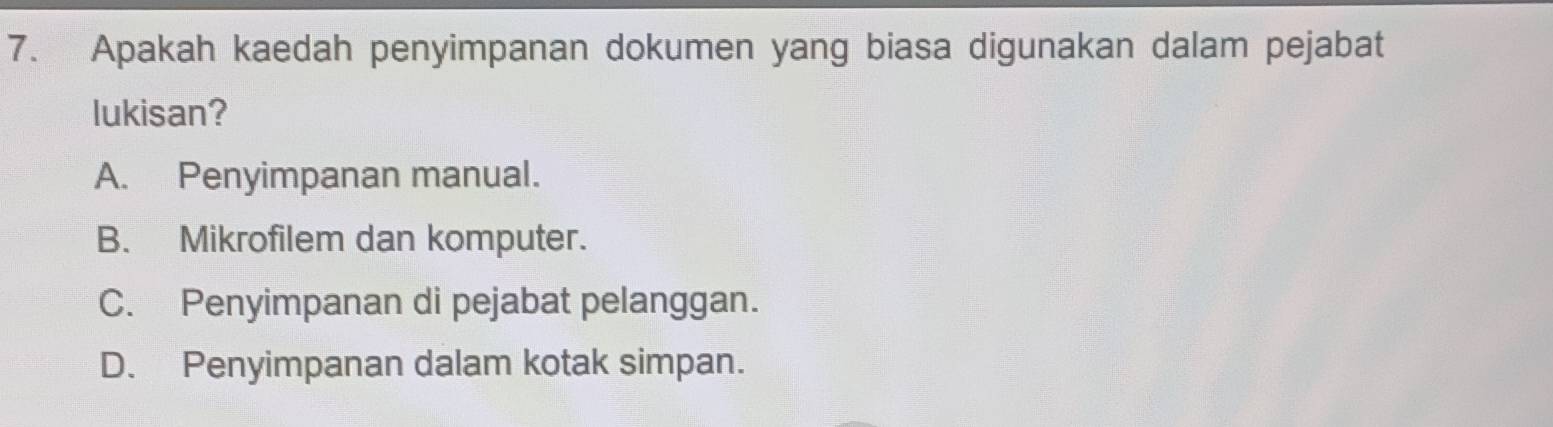 Apakah kaedah penyimpanan dokumen yang biasa digunakan dalam pejabat
lukisan?
A. Penyimpanan manual.
B. Mikrofilem dan komputer.
C. Penyimpanan di pejabat pelanggan.
D. Penyimpanan dalam kotak simpan.