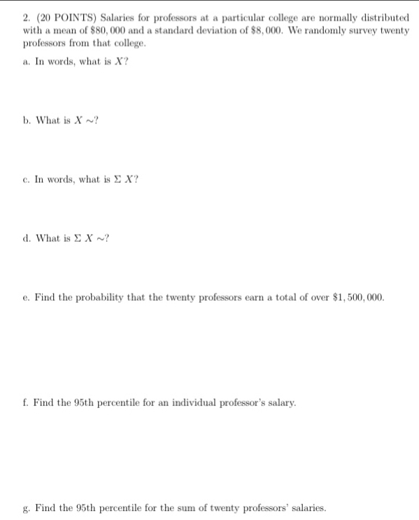 Salaries for professors at a particular college are normally distributed 
with a mean of $80, 000 and a standard deviation of $8, 000. We randomly survey twenty 
professors from that college. 
a. In words, what is X? 
b. What is X ~? 
c. In words, what is Σ X? 
d. What is Σ X ~? 
e. Find the probability that the twenty professors earn a total of over $1, 500, 000. 
f. Find the 95th percentile for an individual professor’s salary. 
g. Find the 95th percentile for the sum of twenty professors' salaries.