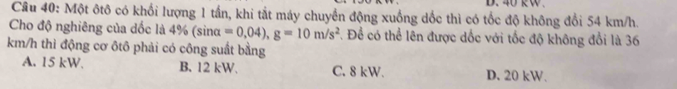 40 kW.
Câu 40: Một ôtô có khối lượng 1 tần, khi tắt máy chuyển động xuống dốc thì có tốc độ không đổi 54 km/h.
Cho độ nghiêng của dốc là 4^c % (sinα =0,04), g=10m/s^2. Để có thể lên được dốc với tốc độ không đổi là 36
km/h thì động cơ ôtô phải có công suất bằng
A. 15 kW. B. 12 kW. C. 8 kW. D. 20 kW.