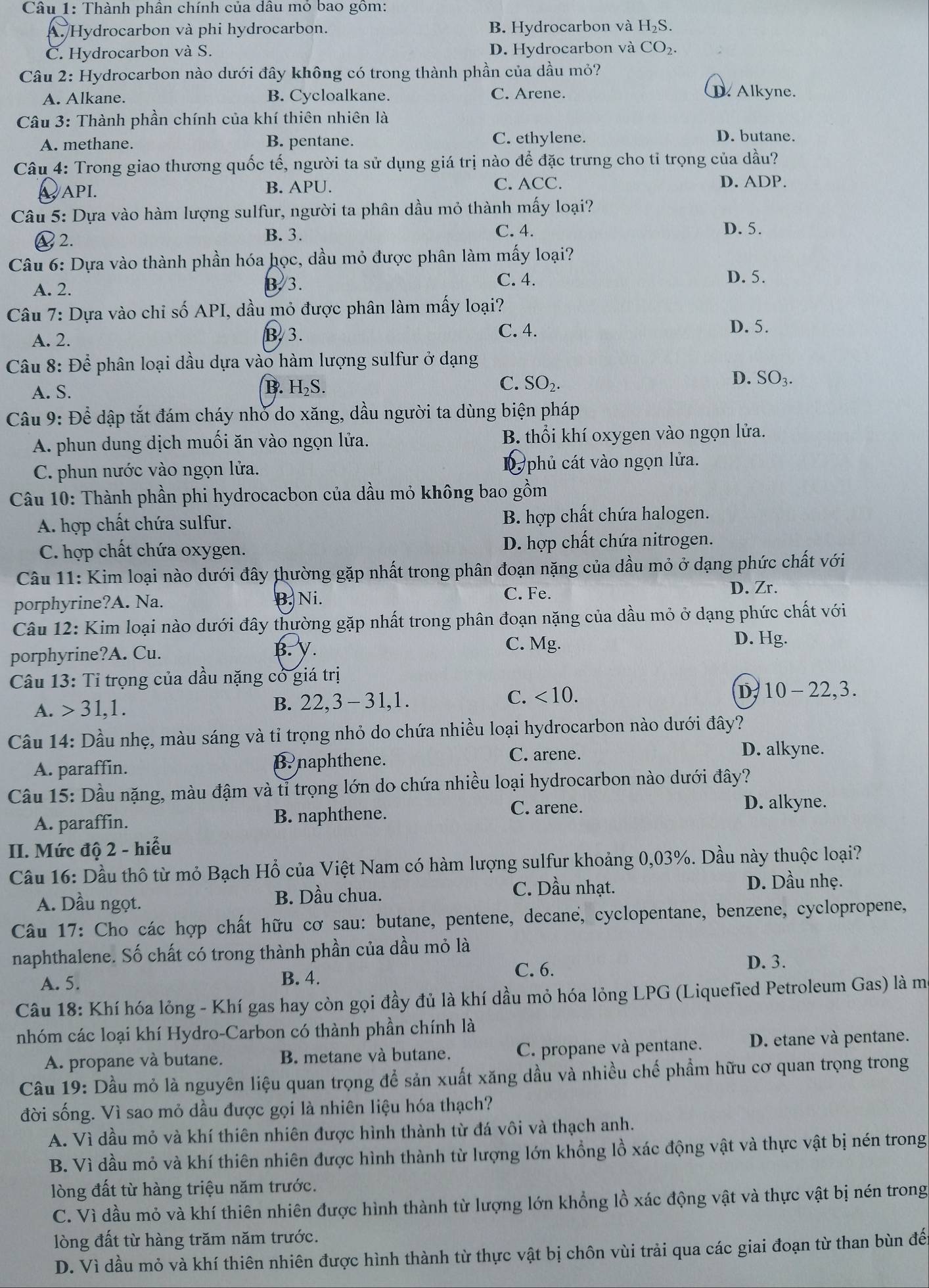 Thành phần chính của dâu mỏ bao gồm:
A. Hydrocarbon và phi hydrocarbon. B. Hydrocarbon và H_2S.
C. Hydrocarbon và S. D. Hydrocarbon và CO_2.
Câu 2: Hydrocarbon nào dưới đây không có trong thành phần của dầu mỏ?
A. Alkane. B. Cycloalkane. C. Arene.
D. Alkyne.
Câu 3: Thành phần chính của khí thiên nhiên là
A. methane. B. pentane. C. ethylene.
D. butane.
Câu 4: Trong giao thương quốc tế, người ta sử dụng giá trị nào để đặc trưng cho tỉ trọng của dầu?
C. D. ADP.
∴API. B. APU. ACC.
Câu 5: Dựa vào hàm lượng sulfur, người ta phân dầu mỏ thành mấy loại?
2. C. 4. D. 5.
B. 3.
Câu 6: Dựa vào thành phần hóa học, dầu mỏ được phân làm mấy loại?
A. 2. B. 3.
C. 4. D. 5.
Câu 7: Dựa vào chi số API, dầu mỏ được phân làm mấy loại?
A. 2. B.3.
C. 4. D. 5.
Câu 8: Để phân loại dầu dựa vào hàm lượng sulfur ở dạng
C.
B. H₂S. SO_2.
D. SO_3.
A. S.
Câu 9: Để dập tắt đám cháy nhỏ do xăng, dầu người ta dùng biện pháp
A. phun dung dịch muối ăn vào ngọn lửa. B. thổi khí oxygen vào ngọn lửa.
C. phun nước vào ngọn lửa. phủ cát vào ngọn lửa.
Câu 10: Thành phần phi hydrocacbon của dầu mỏ không bao gồm
A. hợp chất chứa sulfur.  B. hợp chất chứa halogen.
C. hợp chất chứa oxygen. D. hợp chất chứa nitrogen.
Câu 11: Kim loại nào dưới đây thường gặp nhất trong phân đoạn nặng của dầu mỏ ở dạng phức chất với
B. Ni. C. Fe.
D. Zr.
porphyrine?A. Na.
Câu 12: Kim loại nào dưới đây thường gặp nhất trong phân đoạn nặng của dầu mỏ ở dạng phức chất với
C. Mg.
D. Hg.
porphyrine?A. Cu. B. V.
Câu 13: Tỉ trọng của dầu nặng có giá trị
A. 31,1. B. 22,3- 31,1. C. <10. D 10-22 ,3.
Câu 14: Dầu nhẹ, màu sáng và tỉ trọng nhỏ do chứa nhiều loại hydrocarbon nào dưới đây?
A. paraffin. B. naphthene. C. arene.
D. alkyne.
Câu 15: Dầu nặng, màu đậm và tỉ trọng lớn do chứa nhiều loại hydrocarbon nào dưới đây?
A. paraffin. B. naphthene. C. arene.
D. alkyne.
II. Mức độ 2 - hiểu
Câu 16: Dầu thô từ mỏ Bạch Hổ của Việt Nam có hàm lượng sulfur khoảng 0,03%. Dầu này thuộc loại?
A. Dầu ngọt. B. Dầu chua.
C. Dầu nhạt. D. Dầu nhẹ.
Câu 17: Cho các hợp chất hữu cơ sau: butane, pentene, decane, cyclopentane, benzene, cyclopropene,
naphthalene. Số chất có trong thành phần của dầu mỏ là
A. 5. B. 4. C. 6.
D. 3.
Câu 18: Khí hóa lỏng - Khí gas hay còn gọi đầy đủ là khí dầu mỏ hóa lỏng LPG (Liquefied Petroleum Gas) là ma
nhóm các loại khí Hydro-Carbon có thành phần chính là
A. propane và butane. B. metane và butane. C. propane và pentane. D. etane và pentane.
Câu 19: Dầu mỏ là nguyên liệu quan trọng để sản xuất xăng dầu và nhiều chế phẩm hữu cơ quan trọng trong
đời sống. Vì sao mỏ dầu được gọi là nhiên liệu hóa thạch?
A. Vì dầu mỏ và khí thiên nhiên được hình thành từ đá vôi và thạch anh.
B. Vì dầu mỏ và khí thiên nhiên được hình thành từ lượng lớn khổng lồ xác động vật và thực vật bị nén trong
lòng đất từ hàng triệu năm trước.
C. Vì dầu mỏ và khí thiên nhiên được hình thành từ lượng lớn khổng lồ xác động vật và thực vật bị nén trong
lòng đất từ hàng trăm năm trước.
D. Vì dầu mỏ và khí thiên nhiên được hình thành từ thực vật bị chôn vùi trải qua các giai đoạn từ than bùn đến