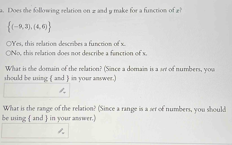 Does the following relation on x and y make for a function of x?
 (-9,3),(4,6)
Yes, this relation describes a function of x.
No, this relation does not describe a function of x.
What is the domain of the relation? (Since a domain is a set of numbers, you
should be using  and  in your answer.)
What is the range of the relation? (Since a range is a set of numbers, you should
be using  and  in your answer.)