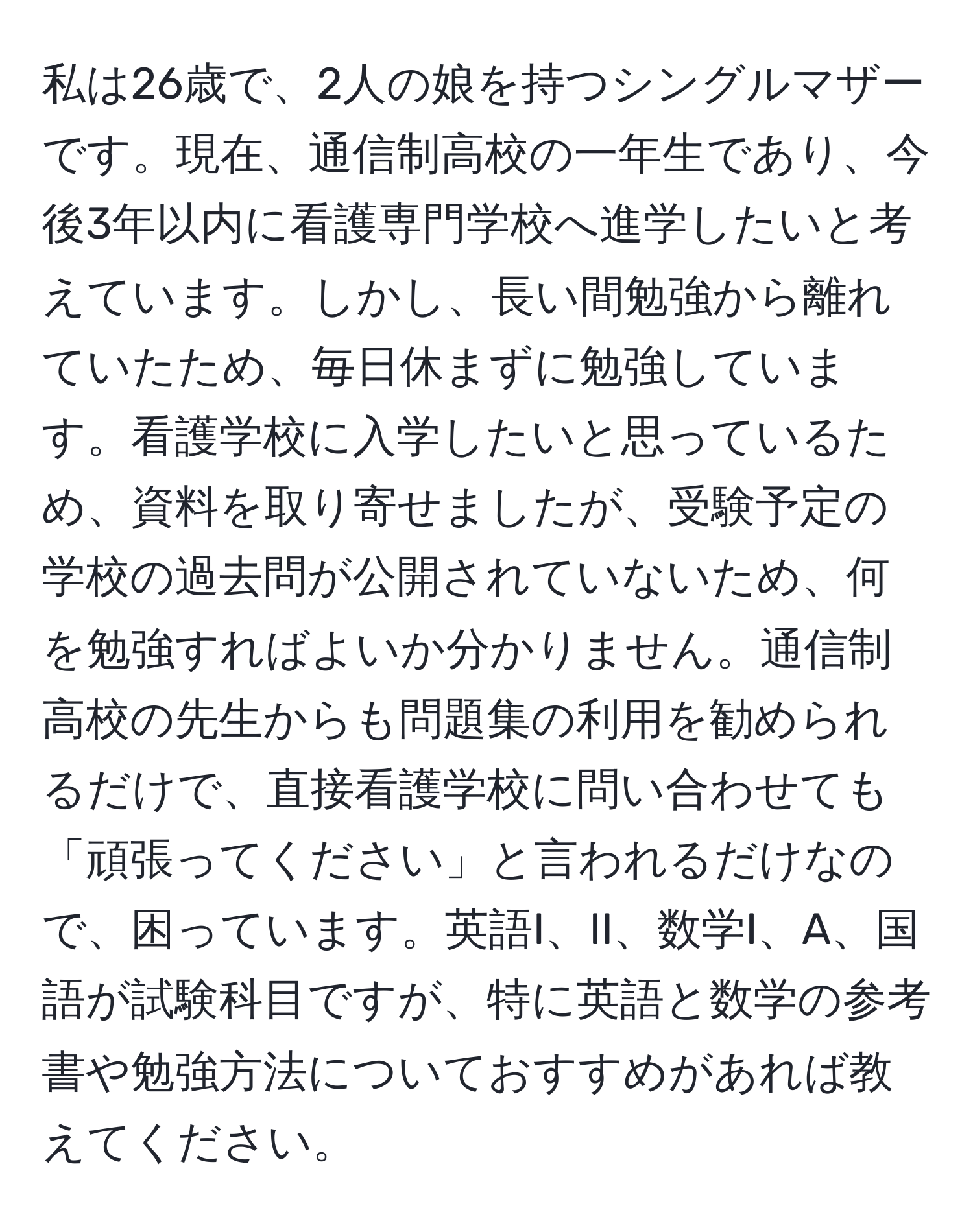 私は26歳で、2人の娘を持つシングルマザーです。現在、通信制高校の一年生であり、今後3年以内に看護専門学校へ進学したいと考えています。しかし、長い間勉強から離れていたため、毎日休まずに勉強しています。看護学校に入学したいと思っているため、資料を取り寄せましたが、受験予定の学校の過去問が公開されていないため、何を勉強すればよいか分かりません。通信制高校の先生からも問題集の利用を勧められるだけで、直接看護学校に問い合わせても「頑張ってください」と言われるだけなので、困っています。英語I、II、数学I、A、国語が試験科目ですが、特に英語と数学の参考書や勉強方法についておすすめがあれば教えてください。