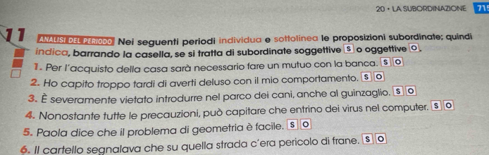 20• LA SUBORDINAZIONE 715
11 ANALISI DEL PERI000 Nei seguenti periodi individua e sottolinea le proposizioni subordinate; quindi 
índica, barrando la casella, se si tratta di subordinate soggettive āSão oggettive o. 
1 . Per l’acquisto della casa sarà necessario fare un mutuo con la banca. [s] [o 
2. Ho capito troppo tardi di averti deluso con il mio comportamento. [s o 
3. È severamente vietato introdurre nel parco dei cani, anche al guinzaglio. § o 
4. Nonostante tutte le precauzioni, può capitare che entrino dei virus nel computer. § o 
5. Paola dice che il problema di geometria è facile. s 。 
6. Il cartello segnalava che su quella strada cíera pericolo di frane. s o