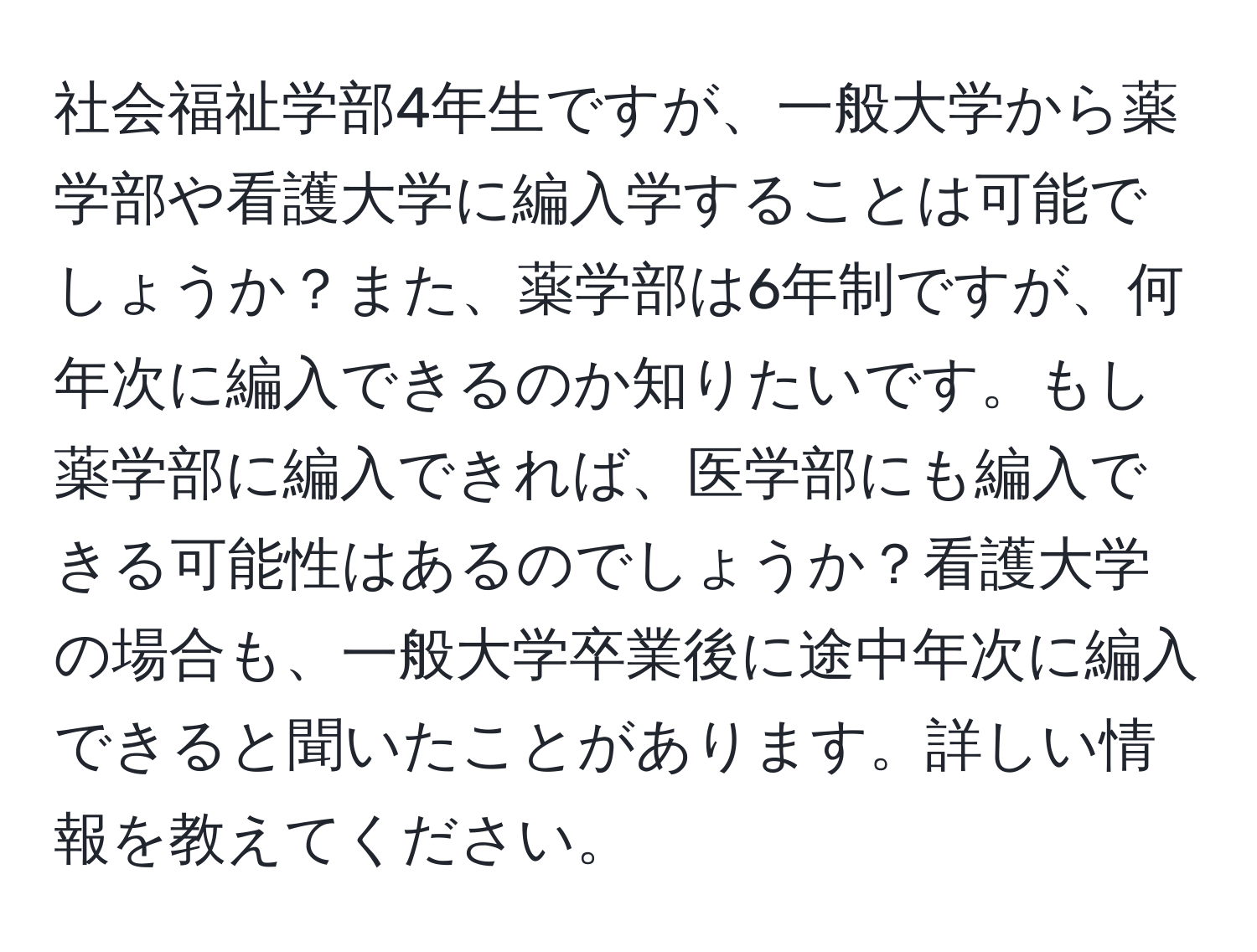 社会福祉学部4年生ですが、一般大学から薬学部や看護大学に編入学することは可能でしょうか？また、薬学部は6年制ですが、何年次に編入できるのか知りたいです。もし薬学部に編入できれば、医学部にも編入できる可能性はあるのでしょうか？看護大学の場合も、一般大学卒業後に途中年次に編入できると聞いたことがあります。詳しい情報を教えてください。