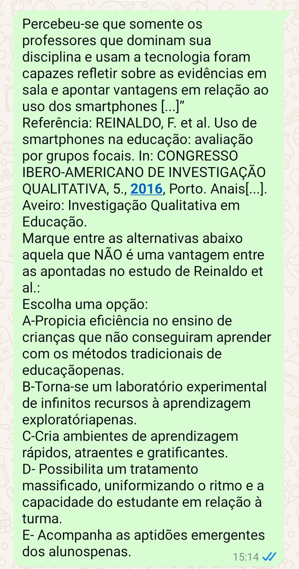 Percebeu-se que somente os
professores que dominam sua
disciplina e usam a tecnologia foram
capazes refletir sobre as evidências em
sala e apontar vantagens em relação ao
uso dos smartphones [...]”
Referência: REINALDO, F. et al. Uso de
smartphones na educação: avaliação
por grupos focais. In: CONGRESSO
IBERO-AMERICANO DE INVESTIGAÇÃO
QUALITATIVA, 5., 2016, Porto. Anais[...].
Aveiro: Investigação Qualitativa em
Educação.
Marque entre as alternativas abaixo
aquela que NÃO é uma vantagem entre
as apontadas no estudo de Reinaldo et
al.:
Escolha uma opção:
A-Propicia eficiência no ensino de
crianças que não conseguiram aprender
com os métodos tradicionais de
educação penas.
B-Torna-se um laboratório experimental
de infinitos recursos à aprendizagem
explora tóriapenas.
C-Cria ambientes de aprendizagem
rápidos, atraentes e gratificantes.
D- Possibilita um tratamento
massificado, uniformizando o ritmo e a
capacidade do estudante em relação à
turma.
E- Acompanha as aptidões emergentes
dos alunospenas.
15:14