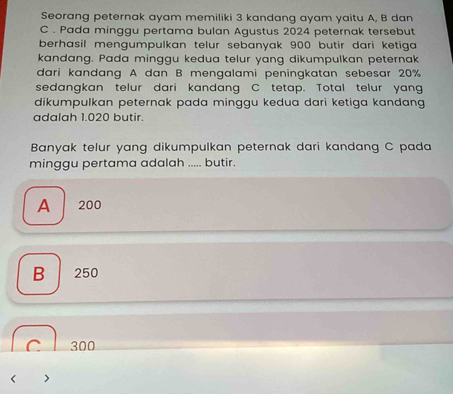 Seorang peternak ayam memiliki 3 kandang ayam yaitu A, B dan
C. Pada minggu pertama bulan Agustus 2024 peternak tersebut
berhasil mengumpulkan telur sebanyak 900 butir dari ketiga 
kandang. Pada minggu kedua telur yang dikumpulkan peternak
dari kandang A dan B mengalami peningkatan sebesar 20%
sedangkan telur dari kandang C tetap. Total telur yang
dikumpulkan peternak pada minggu kedua dari ketiga kandang 
adalah 1.020 butir.
Banyak telur yang dikumpulkan peternak dari kandang C pada
minggu pertama adalah ..... butir.
A 200
B 250
C l 300