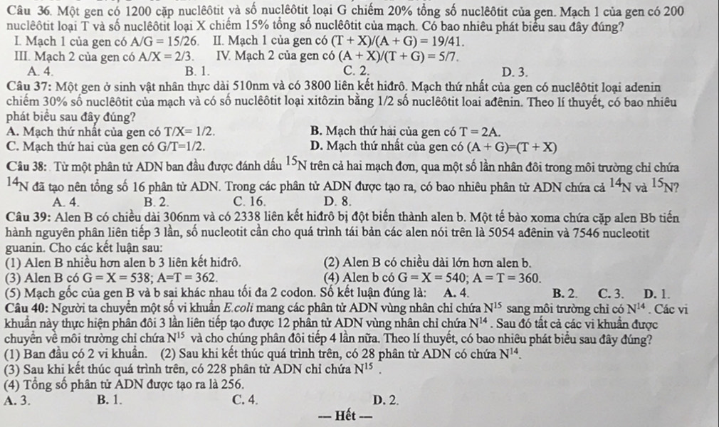 Một gen có 1200 cặp nuclêôtit và số nuclêôtit loại G chiếm 20% tổng số nuclêôtit của gen. Mạch 1 của gen có 200
nuclêôtit loại T và số nuclêôtit loại X chiếm 15% tổng số nuclêôtit của mạch. Có bao nhiêu phát biểu sau đây đúng?
I. Mạch 1 của gen có A/G=15/26 II. Mạch 1 của gen có (T+X)/(A+G)=19/41.
III. Mạch 2 của gen có A/X=2/3. IV. Mạch 2 của gen có (A+X)/(T+G)=5/7.
A. 4. B. 1. C. 2. D. 3.
Câu 3 7:M ột gen ở sinh vật nhân thực dài 510nm và có 3800 liên kết hiđrô. Mạch thứ nhất của gen có nuclêôtit loại adenin
chiếm 30% số nuclêôtit của mạch và có số nuclêôtit loại xitôzin bằng 1/2 số nuclêôtit loai ađênin. Theo lí thuyết, có bao nhiêu
phát biểu sau đây đúng?
A. Mạch thứ nhất của gen có T/X=1/2. B. Mạch thứ hài của gen có T=2A.
C. Mạch thứ hai của gen có G/T=1/2. D. Mạch thứ nhất của gen có (A+G)=(T+X)
Câu 38: Từ một phân tử ADN ban đầu được đánh dấu 1N trên cả hai mạch đơn, qua một số lần nhân đôi trong môi trường chỉ chứa
14N đã tạo nên tổng số 16 phân tử ADN. Trong các phân tử ADN được tạo ra, có bao nhiêu phân tử ADN chứa cả ^14N và 1: N ?
A. 4. B. 2. C. 16. D. 8.
Câu 39: Alen B có chiều dài 306nm và có 2338 liên kết hiđrô bị đột biển thành alen b. Một tế bào xoma chứa cặp alen Bb tiến
hành nguyên phân liên tiếp 3 lần, số nucleotit cần cho quá trình tái bản các alen nói trên là 5054 ađênin và 7546 nucleotit
guanin. Cho các kết luận sau:
(1) Alen B nhiều hơn alen b 3 liên kết hiđrô. (2) Alen B có chiều dài lớn hơn alen b.
(3) Alen B có G=X=538;A=T=362. (4) Alen b có G=X=540;A=T=360.
(5) Mạch gốc của gen B và b sai khác nhau tối đa 2 codon. Số kết luận đúng là: A. 4. B. 2. C. 3. D. 1.
Câu 40: Người ta chuyển một số vi khuân E.coli mang các phân tử ADN vùng nhân chỉ chứa N^(15) sang môi trường chỉ có N^(14). Các vi
khuẩn này thực hiện phân đôi 3 lần liên tiếp tạo được 12 phân tử ADN vùng nhân chỉ chứa N^(14). Sau đó tất cả các vi khuẩn được
chuyền về môi trường chỉ chứa N^(15) và cho chúng phân đôi tiếp 4 lần nữa. Theo lí thuyết, có bao nhiêu phát biểu sau đây đúng?
(1) Ban đầu có 2 vi khuẩn. (2) Sau khi kết thúc quá trình trên, có 28 phân tử ADN có chứa N^(14).
(3) Sau khi kết thúc quá trình trên, có 228 phân tử ADN chỉ chứa N^(15).
(4) Tổng số phân tử ADN được tạo ra là 256.
A. 3. B. 1. C. 4. D. 2.
= Hết