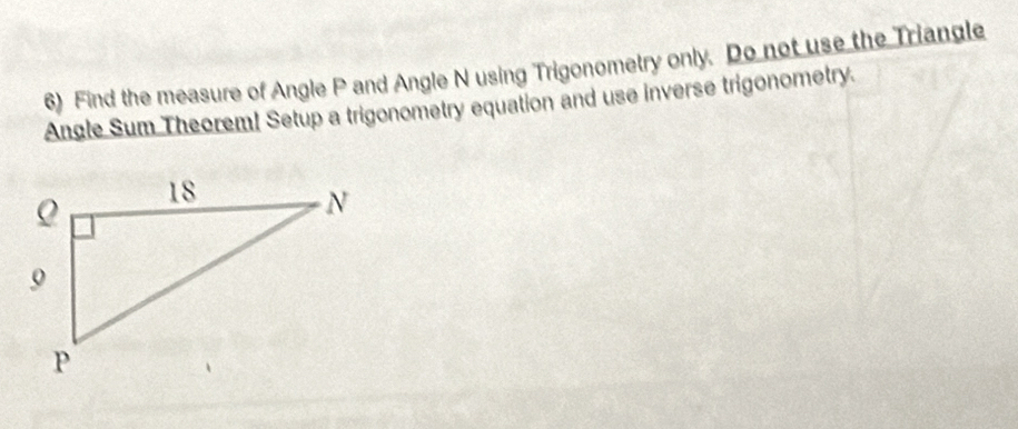 Find the measure of Angle P and Angle N using Trigonometry only. Do not use the Triangle 
Angle Sum Theorem! Setup a trigonometry equation and use inverse trigonometry.