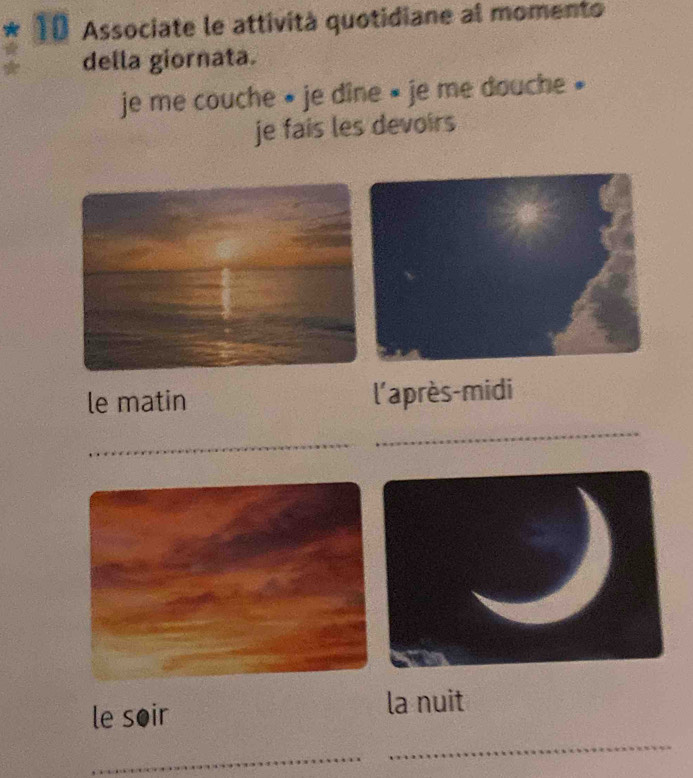 Associate le attività quotidiane al momento 
della giornata. 
je me couche » je dîne » je me douche » 
je fais les devoirs 
le matin l'après-midi 
_ 
_ 
le soir la nuit 
_ 
_