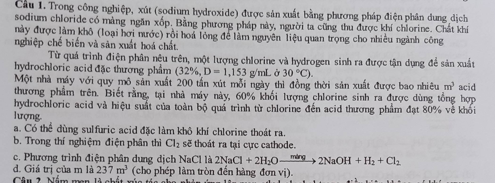 Trong công nghiệp, xút (sodium hydroxide) được sản xuất bằng phương pháp điện phân dung dịch
sodium chloride có màng ngăn xốp. Bằng phương pháp này, người ta cũng thu được khí chlorine. Chất khí
này được làm khô (loại hơi nước) rồi hoá lỏng để làm nguyên liệu quan trọng cho nhiều ngành công
nghiệp chế biến và sản xuất hoá chất.
Từ quá trình điện phân nêu trên, một lượng chlorine và hydrogen sinh ra được tận dụng để sản xuất
hydrochloric acid đặc thương phẩm (32% ,D=1,153g/mL Ở 30°C). 
Một nhà máy với quy mô sản xuất 200 tấn xút mỗi ngày thì đồng thời sản xuất được bao nhiêu m^3 acid
thương phẩm trên. Biết rằng, tại nhà máy này, 60% khối lượng chlorine sinh ra được dùng tổng hợp
hydrochloric acid và hiệu suất của toàn bộ quá trình từ chlorine đến acid thương phẩm đạt 80% về khối
lượng.
a. Có thể dùng sulfuric acid đặc làm khô khí chlorine thoát ra.
b. Trong thí nghiệm điện phân thì Cl_2 sẽ thoát ra tại cực cathode.
c. Phương trình điện phân dung dịch NaCl là 2NaCl+2H_2Oxrightarrow mang2NaOH+H_2+Cl_2.
d. Giá trị của m là 237m^3 (cho phép làm tròn đến hàng đơn vị).
Câu 2. Nấm men là chất xúc