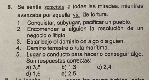 Se sentía sometida a todas las miradas, mientras
avanzaba por aquella vía de tortura.
1. Conquistar, subyugar, pacificar un pueblo.
2. Encomendar a alguien la resolución de un
negocio o litigio.
3. Estar bajo el dominio de algo o alguien.
4. Camino terrestre o ruta marítima.
5. Lugar o conducto para hacer o conseguir algo.
Son respuestas correctas:
a) 3,5 b) 1, 3 c) 2, 4
d) 1,5 e) 2,5