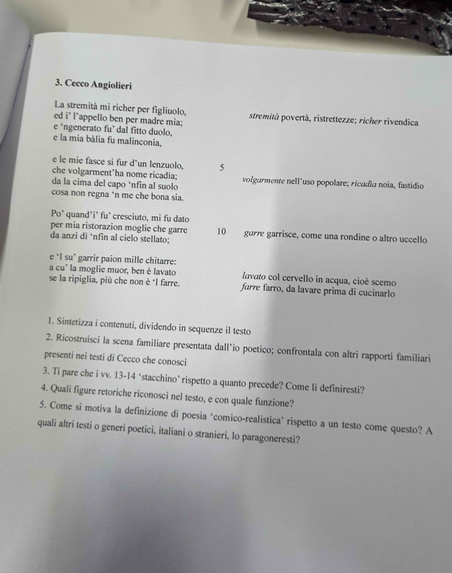 Cecco Angiolieri 
La stremità mi richer per figliuolo, stremità povertà, ristrettezze; richer rivendica 
ed i' l’appello ben per madre mia; 
e ‘ngenerato fu’ dal fitto duolo, 
e la mia bália fu malinconia, 
e le mie fasce si fur d’un lenzuolo, 5
che volgarment’ha nome ricadía; volgarmente nell’uso popolare; ricadia noia, fastidio 
da la cima del capo ‘nfin al suolo 
cosa non regna ‘n me che bona sia. 
Po' quand'i' fu' cresciuto, mi fu dato 
per mia ristorazion moglie che garre 10 garre garrisce, come una rondine o altro uccello 
da anzi dì ‘nfin al cielo stellato; 
e ‘l su’ garrir paion mille chitarre: 
a cu’ la moglie muor, ben è lavato lavato col cervello in acqua, cioé scemo 
se la ripiglia, più che non è ‘l farre. farre farro, da lavare prima di cucinarlo 
1. Sintetizza i contenuti, dividendo in sequenze il testo 
2. Ricostruisci la scena familiare presentata dall’io poetico; confrontala con altri rapporti familiari 
presenti nei testi di Cecco che conosci 
3. Tí pare che i vv. 13 - 14 ‘stacchino’ rispetto a quanto precede? Come li definiresti? 
4. Quali figure retoriche riconosci nel testo, e con quale funzione? 
5. Come si motiva la definizione di poesia ‘comico-realistica’ rispetto a un testo come questo? A 
quali altri testi o generi poetici, italiani o stranieri, lo paragoneresti?