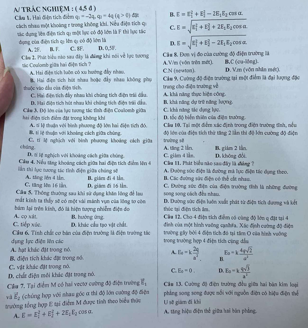 A/ TRÁC NGHIỆM : ( 4,5 đ )
Câu 1. Hai điện tích điểm q_1=-2q,q_2=4q(q>0) đặt B. E=E_1^(2+E_2^2-2E_1)E_2cos alpha .
cách nhau một khoảng r trong không khí. Nếu điện tích qi C. E=sqrt (E_1)^2+E_2^(2+2E_1)E_2cos alpha .
tác dụng lên điện tích q2 một lực có độ lớn là F thì lực tác
dụng của điện tích q2 lên q1 có độ lớn là
D. E=sqrt (E_1)^2+E_2^(2-2E_1)E_2cos alpha .
A. 2F. B. F. C. 8F. D. 0,5F.
Câu 2. Phát biểu nào sau đây là đúng khi nói về lực tương Câu 8. Đơn vị đo của cường độ điện trường là
tác Coulomb giữa hai điện tích ? A.V/m (vôn trên mét). B. C(cu-long).
A. Hai điện tích luôn có xu hướng đầy nhau. C.N (newton). D. V.m (vôn nhân mét).
B. Hai điện tích hút nhau hoặc đầy nhau không phụ  Câu 9. Cường độ điện trường tại một điểm là đại lượng đặc
thuộc vào dấu của điện tích. trung cho điện trường về
C. Hai điện tích đầy nhau khi chúng tích điện trái dấu. A. khả năng thực hiện công.
D. Hai điện tích hút nhau khi chúng tích điện trái dấu. B. khả năng dự trữ năng lượng.
Câu 3. Độ lớn của lực tương tác tĩnh điện Coulomb giữa C. khả năng tác dụng lực.
hai điện tích điểm đặt trong không khí D. tốc độ biến thiên của điện trường.
A. tỉ lệ thuận với bình phương độ lớn hai điện tích đó. Câu 10. Tại một điểm xác định trong điện trường tĩnh, nếu
B. tỉ lệ thuận với khoảng cách giữa chúng. độ lớn của điện tích thử tăng 2 lần thì độ lớn cường độ điện
C. tỉ lệ nghịch với bình phương khoảng cách giữa trường sẽ
chúng. A. tăng 2 lần, B. giảm 2 lần.
D. tỉ lệ nghịch với khoảng cách giữa chúng. C. giảm 4 lần. D. không đổi.
Câu 4. Nếu tăng khoảng cách giữa hai điện tích điểm lên 4 Câu 11. Phát biểu nào sau đây là đúng ?
lần thì lực tương tác tĩnh điện giữa chúng sẽ A. Đường sức điện là đường mà lực điện tác dụng theo.
A. tăng lên 4 lần. B. giảm đi 4 lần. B. Các đường sức điện có thể cắt nhau.
C. tăng lên 16 lần. D. giảm đi 16 lần. C. Đường sức điện của điện trường tĩnh là những đường
Câu 5. Thông thường sau khi sử dụng khăn lông đề lau song song cách đều nhau.
mắt kính ta thấy sẽ có một vài mảnh vụn của lông tơ còn D. Đường sức điện luôn xuất phát từ điện tích dương và kết
bám lại trên kính, đó là hiện tượng nhiễm điện do thúc tại điện tích âm.
A. cọ xát. B. hưởng ứng. Câu 12. Cho 4 điện tích điểm có cùng độ lớn q đặt tại 4
C. tiếp xúc. D. khác cấu tạo vật chất. đình của một hình vuông cạnh#a. Xác định cường độ điện
Câu 6. Tính chất cơ bản của điện trường là điện trường tác trường gây bởi 4 điện tích đó tại tâm O của hình vuông
dụng lực điện lên các trong trường hợp 4 điện tích cùng dấu
A. hạt khác đặt trong nó.
A. E_o=k 2q/a^2 .
B. điện tích khác đặt trong nó. B E_o=k 4qsqrt(2)/a^2 
C. vật khác đặt trong nó.
C. E_0=0. D.
D. chất điện môi khác đặt trong nó. E_o=k qsqrt(3)/a^2 
Câu 7. Tại điểm M có hai vectơ cường độ điện trường vector E_1 Câu 13. Cường độ điện trường đều giữa hai bản kim loại
và vector E_2 (chúng hợp với nhau góc α thì độ lớn cường độ điện phẳng song song được nối với nguồn điện có hiệu điện thế
trường tổng hợp E tại điểm M được tính theo biểu thức U sẽ giảm đi khỉ
A. E=E_1^(2+E_2^2+2E_1)E_2cos alpha . A. tăng hiệu điện thể giữa hai bản phẳng.