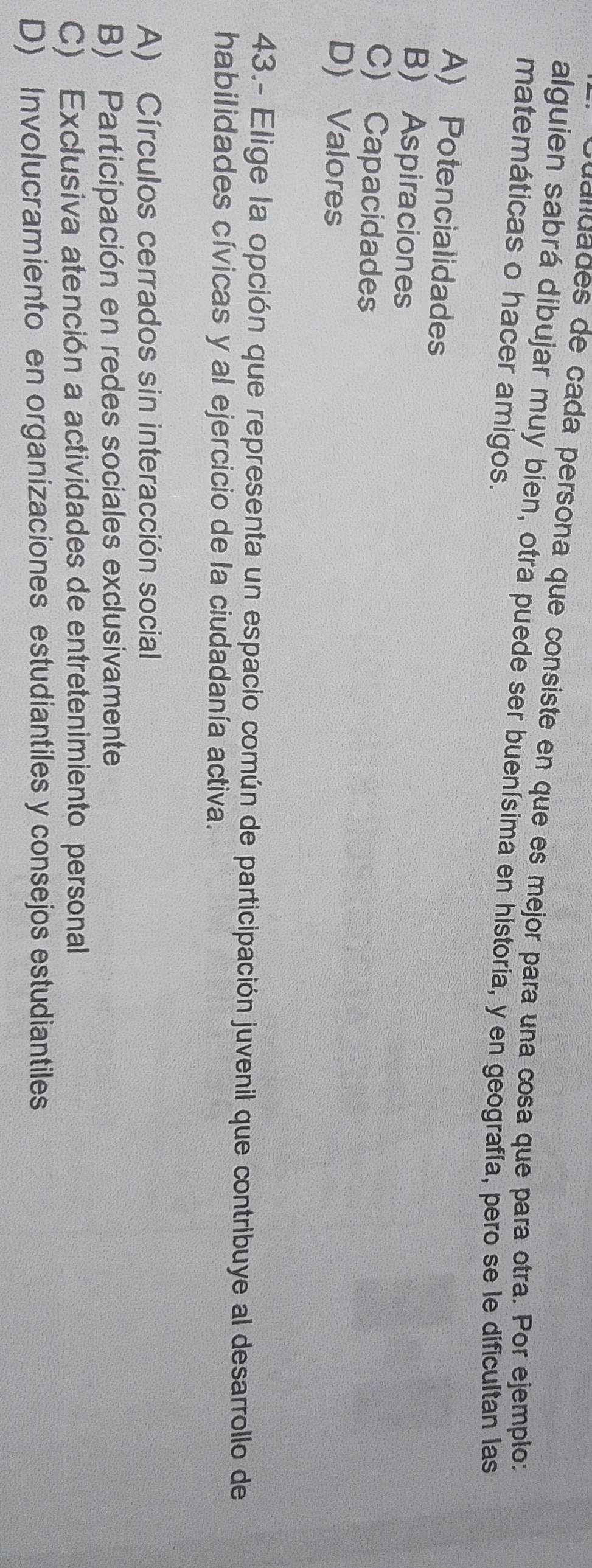 dandades de cada persona que consiste en que es mejor para una cosa que para otra. Por ejemplo:
alguien sabrá dibujar muy bien, otra puede ser buenísima en historia, y en geografía, pero se le dificultan las
matemáticas o hacer amigos.
A) Potencialidades
B) Aspiraciones
C) Capacidades
D) Valores
43.- Elige la opción que representa un espacio común de participación juvenil que contribuye al desarrollo de
habilidades cívicas y al ejercicio de la ciudadanía activa.
A) Círculos cerrados sin interacción social
B) Participación en redes sociales exclusivamente
C) Exclusiva atención a actividades de entretenimiento personal
D) Involucramiento en organizaciones estudiantiles y consejos estudiantiles