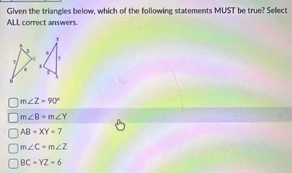 Given the triangles below, which of the following statements MUST be true? Select
ALL correct answers.
m∠ Z=90°
m∠ B=m∠ Y
AB=XY=7
m∠ C=m∠ Z
BC=YZ=6