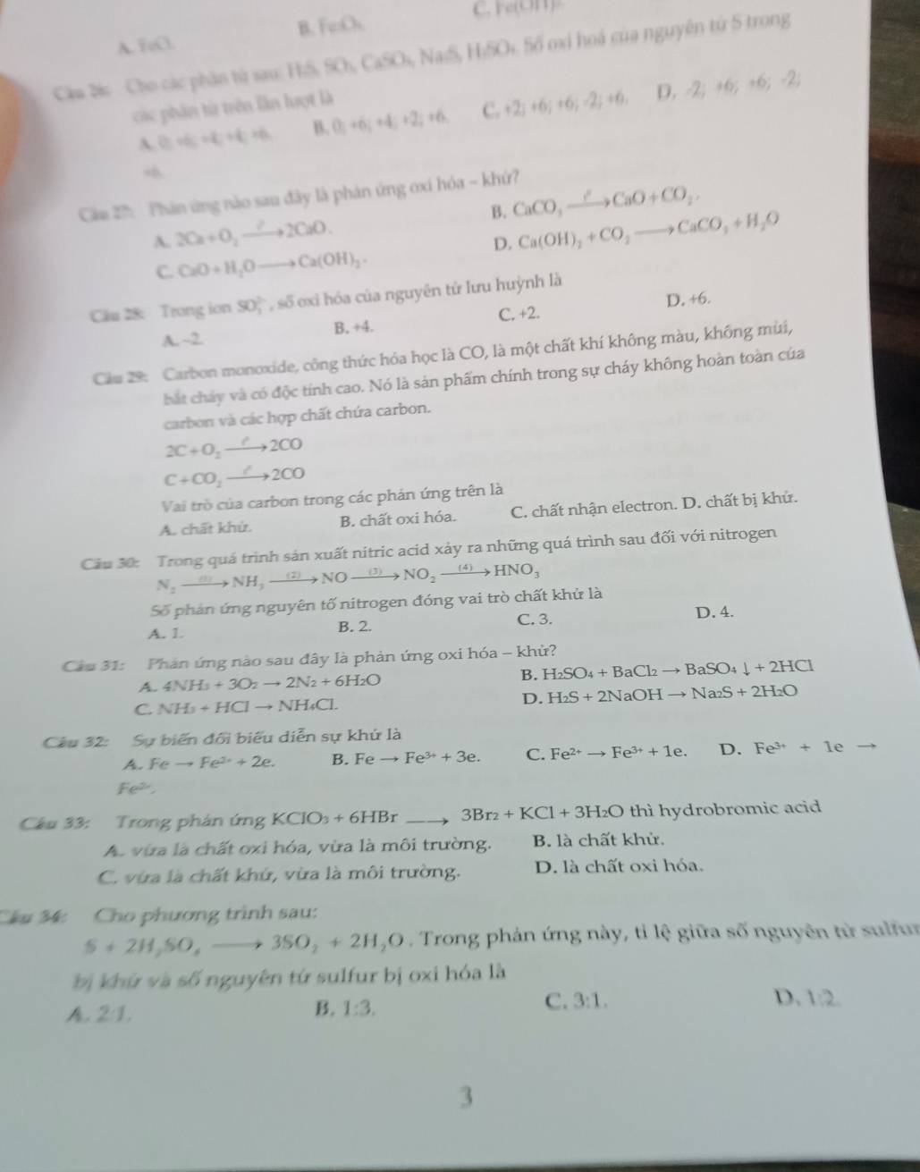 B. feO_1 C. Ye(OH)
A. FeO.
Câu Dis  Cho các phần tử sau: H5. SO_4CaSO_4 *, NaiS, HiSOi 5ố ơ hoá của nguyên từ 5 trong
các phần từ trên lần lượt là
 (t_1+t_2+t_1+t_2+t_1 B. (3;+6;+4;+2;+6 C. +2;+6;+6;-2;+6, D,-2;+6;+6;-2;
Cám 27:  Phản ứng nào sau đây là phản ứng oxi hóa - khứ?
A. 2Ca+O_2to 2CaO. B. CaCO_3xrightarrow ?CaO+CO_2,
D. Ca(OH)_2+CO_2to CaCO_3+H_2O
C. CaO+H_2Oto Ca(OH)_2.
D. +6.
Cäu 28: Trong ion 90, , số exi hóa của nguyên tử lưu huỳnh là
A. ~2. B. +4. C. +2.
Cầu 29: Carbon monoxide, công thức hóa học là CO, là một chất khí không màu, không mùi,
bắt cháy và có độc tính cao. Nó là sản phẩm chính trong sự cháy không hoàn toàn của
carbon và các hợp chất chứa carbon.
2C+O_2to 2CO
C+CO_2to 2CO
Vai trò của carbon trong các phản ứng trên là
A. chất khử. B. chất oxi hóa. C. chất nhận electron. D. chất bị khử.
Cầu 30: Trong quá trình sản xuất nitric acid xảy ra những quá trình sau đối với nitrogen
N_2xrightarrow (3)NH_3xrightarrow (2)NOto NO_2xrightarrow (4)HNO_3
Số phản ứng nguyên tố nitrogen đóng vai trò chất khử là
C. 3. D. 4.
A. 1. B. 2.
Cầu 31: Phản ứng nào sau đây là phản ứng oxi hóa - khử?
A. 4NH_3+3O_2to 2N_2+6H_2O B. H_2SO_4+BaCl_2to BaSO_4downarrow +2HCl
C. NH_3+HClto NH_4Cl.
D. H_2S+2NaOHto Na_2S+2H_2O
Câu 32: Sự biến đổi biểu diễn sự khứ là
A. Feto Fe^(2+)+2e. B. Feto Fe^(3+)+3e. C. Fe^(2+)to Fe^(3+)+1e. D. Fe^(3+)+1e
fe
Cầu 33: Trong phản t m KCIO_3+6HBrto 3Br_2+KCl+3H_2O thì hydrobromic acid
A. vừa là chất oxi hóa, vừa là môi trường. B. là chất khử.
C. vừa là chất khứ, vừa là môi trường. D. là chất oxi hóa.
Chu 34: Cho phương trình sau:
S+2H_2SO,S,to 3SO_2+2H_2O Trong phản ứng này, tỉ lệ giữa số nguyên từ sulfur
bị khứ và số nguyên tứ sulfur bị oxi hóa là
2:1.
B. 1:3,
C. 3:1. D. 1:2
3