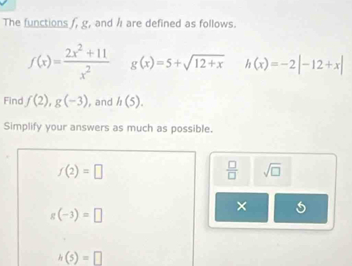 The functions , g, and / are defined as follows.
f(x)= (2x^2+11)/x^2  g(x)=5+sqrt(12+x) h(x)=-2|-12+x|
Find f(2), g(-3) , and h(5). 
Simplify your answers as much as possible.
f(2)=□
 □ /□   sqrt(□ )
g(-3)=□
×
h(5)=□