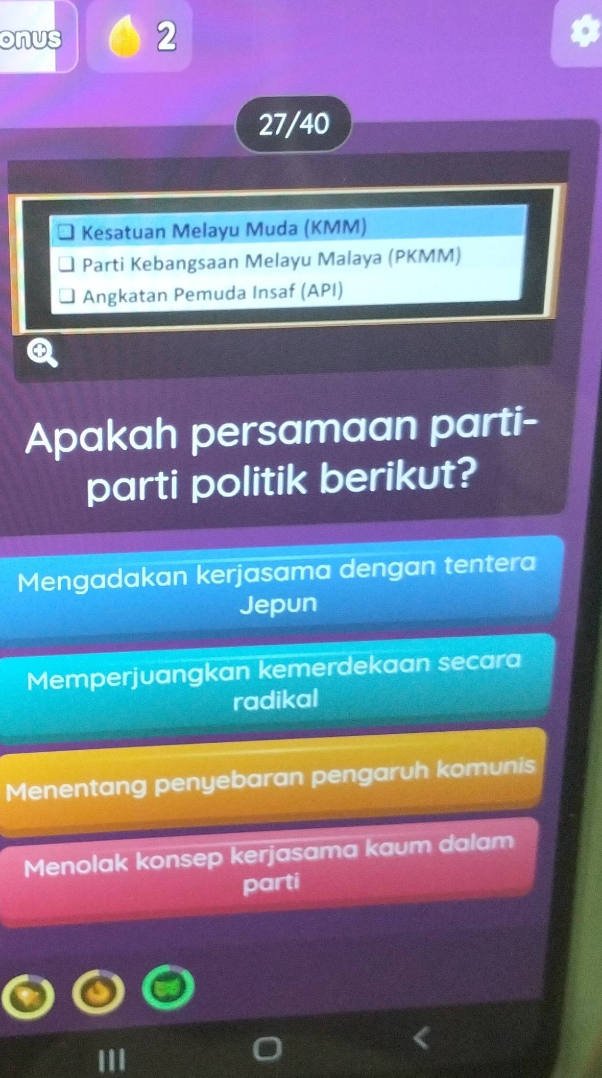 onus
2
27/40
Kesatuan Melayu Muda (KMM)
Parti Kebangsaan Melayu Malaya (PKMM)
Angkatan Pemuda Insaf (API)
Apakah persamaan parti-
parti politik berikut?
Mengadakan kerjasama dengan tentera
Jepun
Memperjuangkan kemerdekaan secara
radikal
Menentang penyebaran pengaruh komunis
Menolak konsep kerjasama kaum dalam
parti