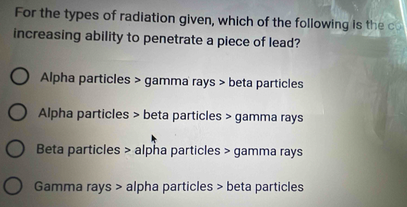 For the types of radiation given, which of the following is the co
increasing ability to penetrate a piece of lead?
Alpha particles > gamma rays > beta particles
Alpha particles > beta particles > gamma rays
Beta particles > alpha particles > gamma rays
Gamma rays > alpha particles > beta particles