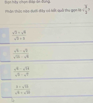 Bạn hãy chọn đáp án đúng.
Phân thức nào dưới đây có kết quả thu gọn là sqrt(frac 3)2 2
 (sqrt(2)+sqrt(6))/sqrt(3)+3 
 (sqrt(5)-sqrt(2))/sqrt(15)-sqrt(6) 
 (sqrt(6)-sqrt(14))/sqrt(3)-sqrt(7) 
 (3+sqrt(15))/sqrt(6)+sqrt(10) 