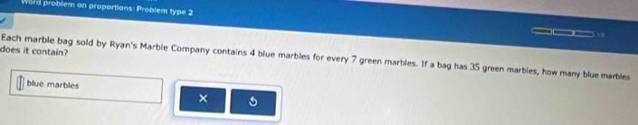 Word problem an proportions: Problem type 2 
,., 
does it contain? 
Each marble bag sold by Ryan's Marble Company contains 4 blue marbles for every 7 green marbles. If a bag has 35 green marbles, how many blue marbles 
blue marbles 
×