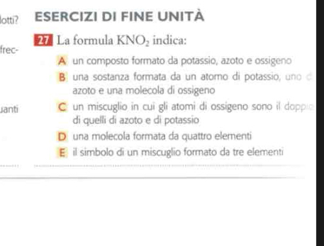 lotti? ESERCIZI DI FINE UNITÀ
27 La formula KNO_2 indica:
frec-
A un composto formato da potassio, azoto e ossigeno
B una sostanza formata da un atomo di potassio, uno d
azoto e una molecola di ossigeno
uanti C un miscuglio in cui gli atomi di ossigeno sono il dopplo
di quelli di azoto e di potassio
D una molecola formata da quattro elementi
Eil simbolo di un miscuglio formato da tre elementi