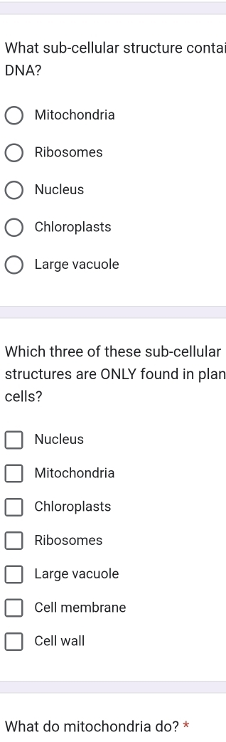 What sub-cellular structure contai
DNA?
Mitochondria
Ribosomes
Nucleus
Chloroplasts
Large vacuole
Which three of these sub-cellular
structures are ONLY found in plan
cells?
Nucleus
Mitochondria
Chloroplasts
Ribosomes
Large vacuole
Cell membrane
Cell wall
What do mitochondria do? *