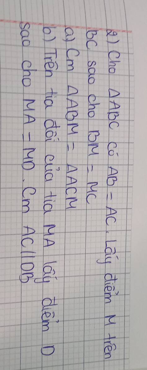 Cho △ ABC Có AB=AC LLay dièm M frén
BC sao cho BM=MC
a) Cm △ ABM=△ ACM
b) Trén tia dài clia tià MA lay dèm D 
sao cho MA=MD. Cm ACparallel OB