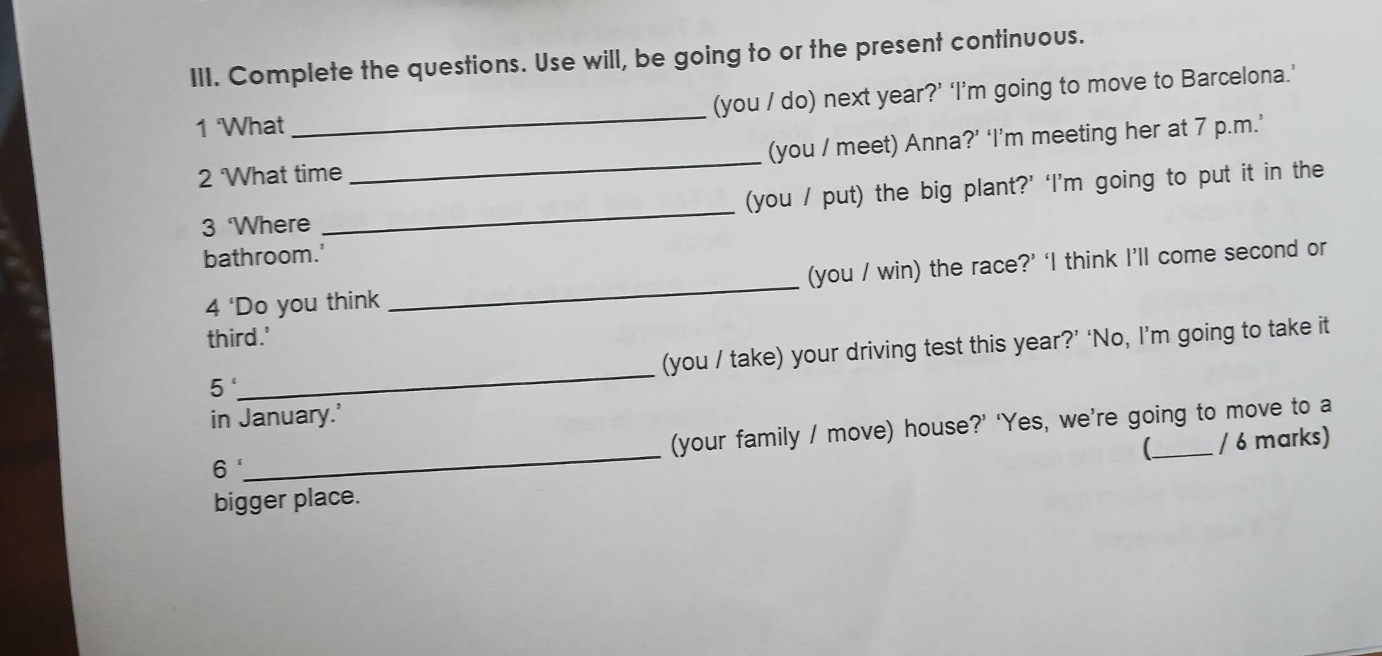 Complete the questions. Use will, be going to or the present continuous. 
(you / do) next year?’ ‘I’m going to move to Barcelona.’ 
1 What 
_ 
2 What time _(you / meet) Anna?’ ‘I’m meeting her at 7 p.m.’ 
3 Where _(you / put) the big plant?’ ‘I’m going to put it in the 
bathroom.' 
4 ‘Do you think _(you / win) the race?’ ‘I think I’ll come second or 
third.' 
_ 
(you / take) your driving test this year?’ ‘No, I’m going to take it 
5' 
in January.’ 
_ 
(your family / move) house?’ ‘Yes, we’re going to move to a 
 / 6 marks) 
6 
bigger place.