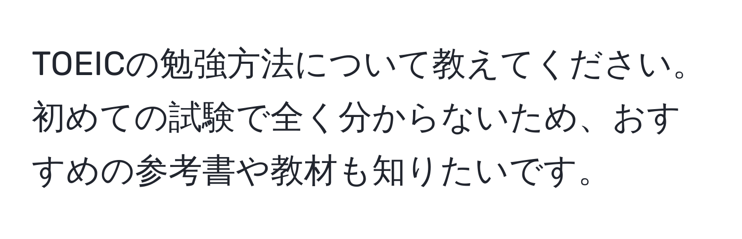 TOEICの勉強方法について教えてください。初めての試験で全く分からないため、おすすめの参考書や教材も知りたいです。