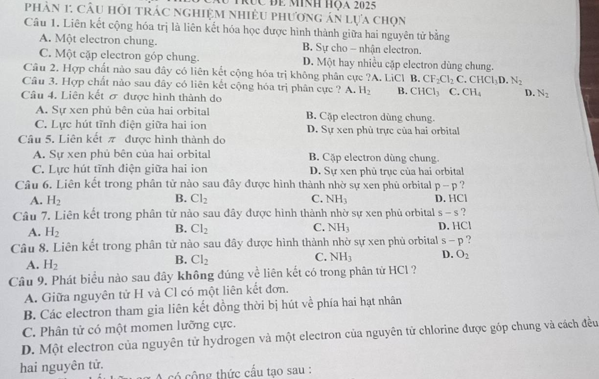 trục đe minh họa 2025
phản 1: Câu hỏi trác nghiệm nhiều phương án lựa chọn
Câu 1. Liên kết cộng hóa trị là liên kết hóa học được hình thành giữa hai nguyên tử bằng
A. Một electron chung. B. Sự cho - nhận electron.
C. Một cặp electron góp chung. D. Một hay nhiều cặp electron dùng chung.
Câu 2. Hợp chất nào sau đây có liên kết cộng hóa trị không phân cực ?A. LiCl B. CF_2Cl_2C CHCl_3D.N_2
Câu 3. Hợp chất nào sau đây có liên kết cộng hóa trị phân cực ? A. H_2 B. CHCl_3 C. CH_4 D. N_2
Câu 4. Liên kết σ được hình thành do
A. Sự xen phủ bên của hai orbital B. Cặp electron dùng chung.
C. Lực hút tĩnh điện giữa hai ion D. Sự xen phù trực của hai orbital
Câu 5. Liên kết π được hình thành do
A. Sự xen phủ bên của hai orbital B. Cặp electron dùng chung.
C. Lực hút tĩnh điện giữa hai ion D. Sự xen phủ trục của hai orbital
Câu 6. Liên kết trong phân tử nào sau đây được hình thành nhờ sự xen phủ orbital p-p ?
A. H_2 B. Cl_2 C. NH_3 D. HCl
Câu 7. Liên kết trong phân tử nào sau đây được hình thành nhờ sự xen phủ orbital s-s ?
A. H_2
B. Cl_2 C. NH_3 D. HCI
Câu 8. Liên kết trong phân tử nào sau đây được hình thành nhờ sự xen phủ orbital s-p ?
C.
D. O_2
A. H_2
B. Cl_2 NH_3
Câu 9. Phát biểu nào sau đây không đúng về liên kết có trong phân tử HCl ?
A. Giữa nguyên tử H và Cl có một liên kết đơn.
B. Các electron tham gia liên kết đồng thời bị hút về phía hai hạt nhân
C. Phân tử có một momen lưỡng cực.
D. Một electron của nguyên tử hydrogen và một electron của nguyên tử chlorine được góp chung và cách đều
hai nguyên tử.
có công thức cấu tạo sau :