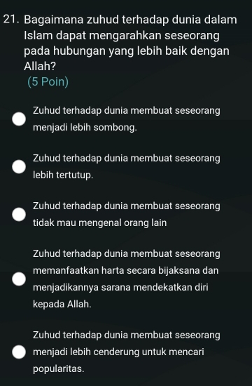 Bagaimana zuhud terhadap dunia dalam
Islam dapat mengarahkan seseorang
pada hubungan yang lebih baik dengan
Allah?
(5 Poin)
Zuhud terhadap dunia membuat seseorang
menjadi lebih sombong.
Zuhud terhadap dunia membuat seseorang
lebih tertutup.
Zuhud terhadap dunia membuat seseorang
tidak mau mengenal orang lain
Zuhud terhadap dunia membuat seseorang
memanfaatkan harta secara bijaksana dan
menjadikannya sarana mendekatkan diri
kepada Allah.
Zuhud terhadap dunia membuat seseorang
menjadi lebih cenderung untuk mencari
popularitas.