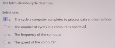 The fetch-decode-cycle describes:
Select one:
a. The cycle a computer completes to process data and instructions
b. The number of cycles in a computer's operatio
c. The frequency of the computer
d. The speed of the computer