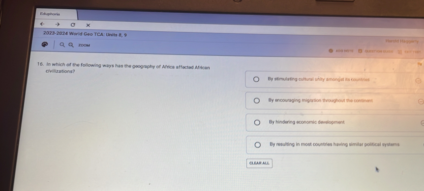 Eduphoria
( ×
2023-2024 World Geo TCA: Units 8, 9 Harold Haggery
ZOOM B QUESTiON QUED-S OOT TEY
ADO NOTE
16. In which of the following ways has the geography of Africa affected African
civilizations?
By stimulating cultural unity amongst its countries
By encouraging migration throughout the continent
By hindering economic development
By resulting in most countries having similar political systems
CLEAR ALL