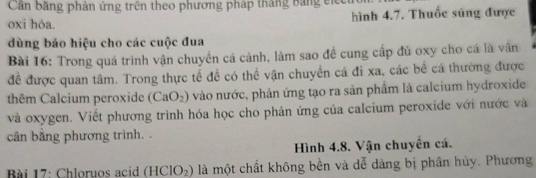 Căn băng phản ứng trên theo phương pháp tháng bảng electron. 
oxi hóa. hình 4.7. Thuốc súng được 
dùng báo hiệu cho các cuộc đua 
Bài 16: Trong quá trình vận chuyển cá cảnh, làm sao đề cung cấp đủ oxy cho cá là vân 
để được quan tâm. Trong thực tế để có thể vận chuyển cá đi xa, các bề cá thường được 
thêm Calcium peroxide (CaO_2) vào nước, phản ứng tạo ra sản phầm là calcium hydroxide 
và oxygen. Viết phương trình hóa học cho phản ứng của calcium peroxide với nước và 
cân bằng phương trình. . 
Hình 4.8. Vận chuyền cá. 
Bài 17: Chloruos acid (HClO_2) là một chất không bền và dễ dàng bị phân hủy. Phương