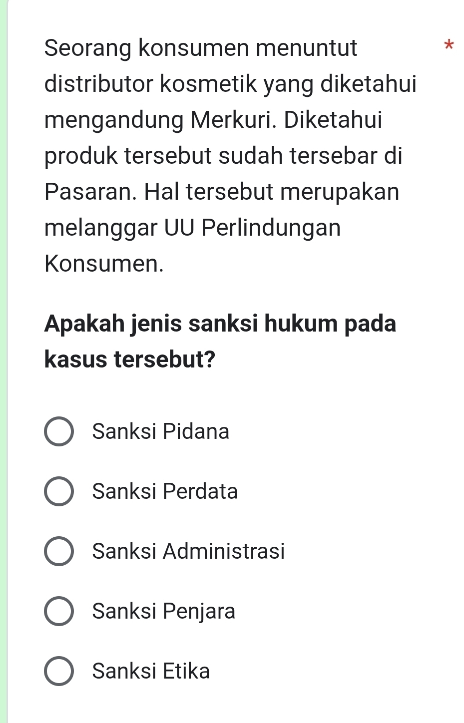 Seorang konsumen menuntut
*
distributor kosmetik yang diketahui
mengandung Merkuri. Diketahui
produk tersebut sudah tersebar di
Pasaran. Hal tersebut merupakan
melanggar UU Perlindungan
Konsumen.
Apakah jenis sanksi hukum pada
kasus tersebut?
Sanksi Pidana
Sanksi Perdata
Sanksi Administrasi
Sanksi Penjara
Sanksi Etika