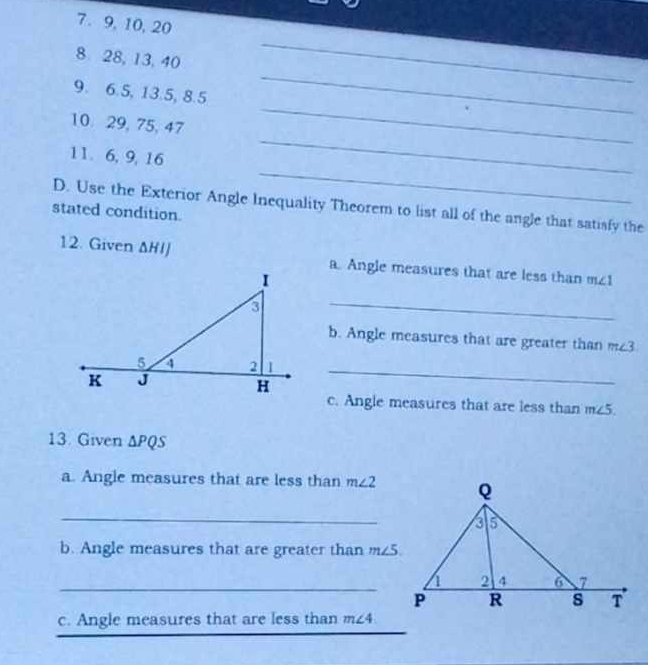 9, 10, 20
8 28, 13, 40
_ 
_ 
9. 6.5, 13.5, 8.5
_ 
_ 
10 29, 75, 47
_ 
11. 6, 9, 16
D. Use the Exterior Angle Inequality Theorem to list all of the angle that satisfy the 
stated condition. 
12. Given ΔHIJ a. Angle measures that are less than m∠ 1
_ 
b. Angle measures that are greater than 3
1_ 
c. Angle measures that are less than m∠ 5
13. Given △ PQS
a. Angle measures that are less than m∠ 2
_ 
b. Angle measures that are greater than m∠ 5
_ 
_ 
_ 
c. Angle measures that are less than m∠ 4
_ 
_