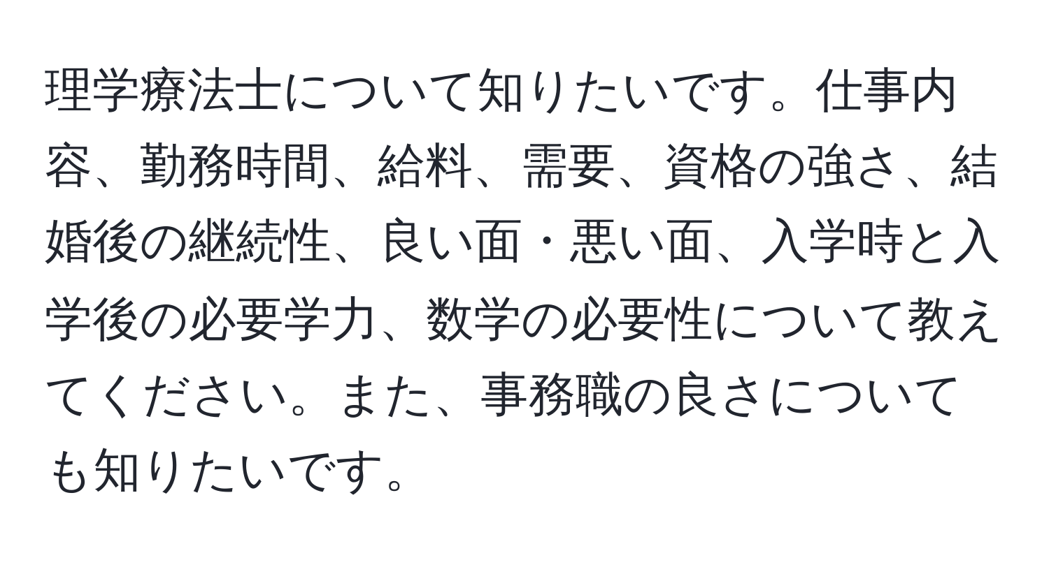 理学療法士について知りたいです。仕事内容、勤務時間、給料、需要、資格の強さ、結婚後の継続性、良い面・悪い面、入学時と入学後の必要学力、数学の必要性について教えてください。また、事務職の良さについても知りたいです。