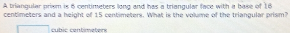 A triangular prism is 6 centimeters long and has a triangular face with a base of 16
centimeters and a height of 15 centimeters. What is the volume of the triangular prism?
cubic centimeters