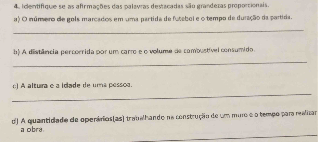 Identifique se as afirmações das palavras destacadas são grandezas proporcionais. 
a) O número de gols marcados em uma partida de futebol e o tempo de duração da partida. 
_ 
b) A distância percorrida por um carro e o volume de combustível consumido. 
_ 
c) A altura e a idade de uma pessoa. 
_ 
d) A quantidade de operários(as) trabalhando na construção de um muro e o tempo para realizar 
_ 
a obra.