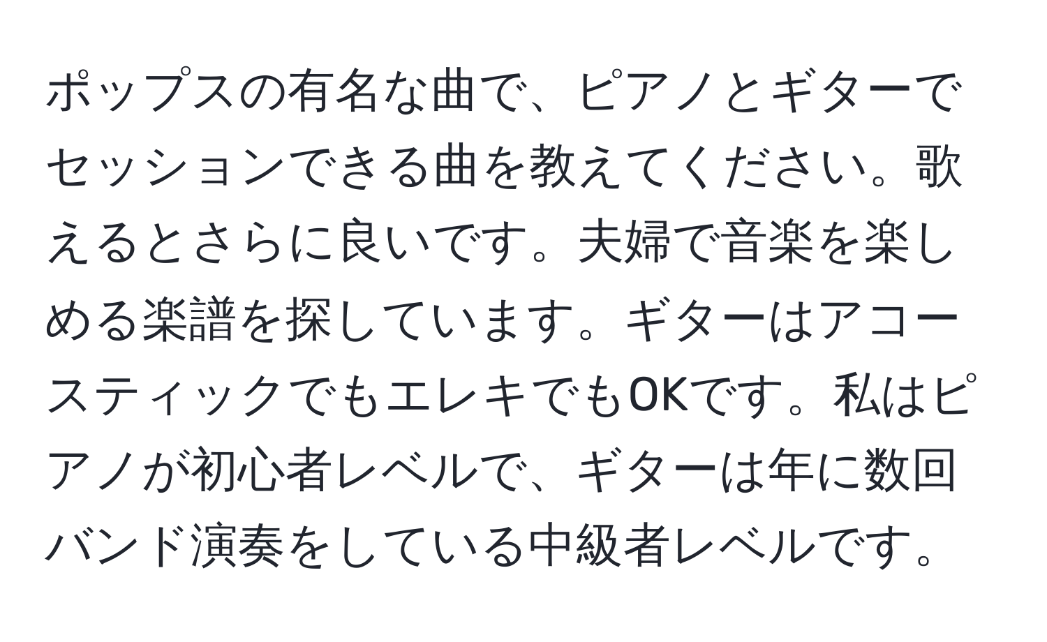 ポップスの有名な曲で、ピアノとギターでセッションできる曲を教えてください。歌えるとさらに良いです。夫婦で音楽を楽しめる楽譜を探しています。ギターはアコースティックでもエレキでもOKです。私はピアノが初心者レベルで、ギターは年に数回バンド演奏をしている中級者レベルです。