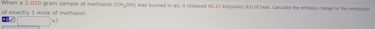When a 2.020 gram sample of methanol (CH_3OH) was burned in air, it released 40.21 kilojoules (kJ) of heat. Calculate the enthalpy change for the combustion 
of exactly 1 mole of methanol.