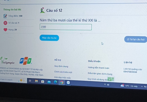 Thông tin bài thi Câu số 12 
Tổng điểm: 100
XSố câu sact Năm thứ ba mươi của thế kỉ thứ XXI là ...
2100
Mang: 29
Nộp câu trà lài O Tái lại câu hỏi 
liolympic It Hỗ trợ 
Điều khoản Liên hệ 
Quy định chung Hướng dẫn thanh toán Liên hệ quảng cáo 
SPĐKKD số 0104128565 do Sở KHĐT TP Hà Nội cấp 0947083558
gày 13/08/2009 Tòu FPT, số 10 Phom Văn Bạch, Chính sách bắo mật iều kiện giao dịch chung 
Dường Dịch Vong, Quận Cầu Diấy, Hà Nội. Việt Nam. Giải đáp thắc mắc Quy trình sử dụng dịc 
here 10 search 14"C Có máy