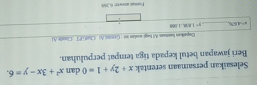 Selesaikan persamaan serentak x+2y+1=0 dan x^2+3x-y=6. 
Beri jawapan betul kepada tiga tempat perpuluhan. 
Dapatkan bantuan AI bagi soalan ini : Gemini Ai _ChatGPT Claude Ai
x=-4.676, _
y=1.838, -1.088
T 
Format answer: 6.269