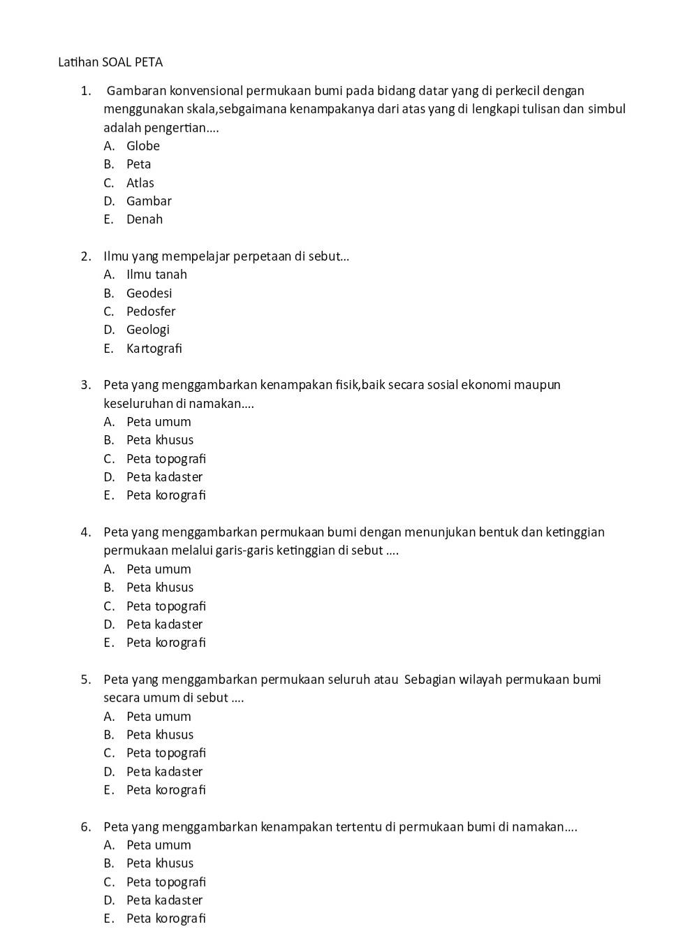 Latihan SOAL PETA
1. Gambaran konvensional permukaan bumi pada bidang datar yang di perkecil dengan
menggunakan skala,sebgaimana kenampakanya dari atas yang di lengkapi tulisan dan simbul
adalah pengertian....
A. Globe
B. Peta
C. Atlas
D. Gambar
E. Denah
2. Ilmu yang mempelajar perpetaan di sebut...
A. Ilmu tanah
B. Geodesi
C. Pedosfer
D. Geologi
E. Kartografi
3. Peta yang menggambarkan kenampakan fisik,baik secara sosial ekonomi maupun
keseluruhan di namakan....
A. Peta umum
B. Peta khusus
C. Peta topografi
D. Peta kadaster
E. Peta korografi
4. Peta yang menggambarkan permukaan bumi dengan menunjukan bentuk dan ketinggian
permukaan melalui garis-garis ketinggian di sebut ....
A. Peta umum
B. Peta khusus
C. Peta topografi
D. Peta kadaster
E. Peta korografi
5. Peta yang menggambarkan permukaan seluruh atau Sebagian wilayah permukaan bumi
secara umum di sebut ....
A. Peta umum
B. Peta khusus
C. Peta topografi
D. Peta kadaster
E. Peta korografi
6. Peta yang menggambarkan kenampakan tertentu di permukaan bumi di namakan....
A. Peta umum
B. Peta khusus
C. Peta topografi
D. Peta kadaster
E. Peta korografi