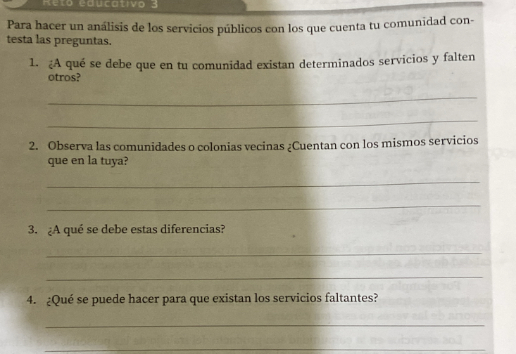 Reto educativo 3 
Para hacer un análisis de los servicios públicos con los que cuenta tu comunidad con- 
testa las preguntas. 
1. A qué se debe que en tu comunidad existan determinados servicios y falten 
otros? 
_ 
_ 
2. Observa las comunidades o colonias vecinas ¿Cuentan con los mismos servicios 
que en la tuya? 
_ 
_ 
3. ¿A qué se debe estas diferencias? 
_ 
_ 
4. ¿Qué se puede hacer para que existan los servicios faltantes? 
_ 
_