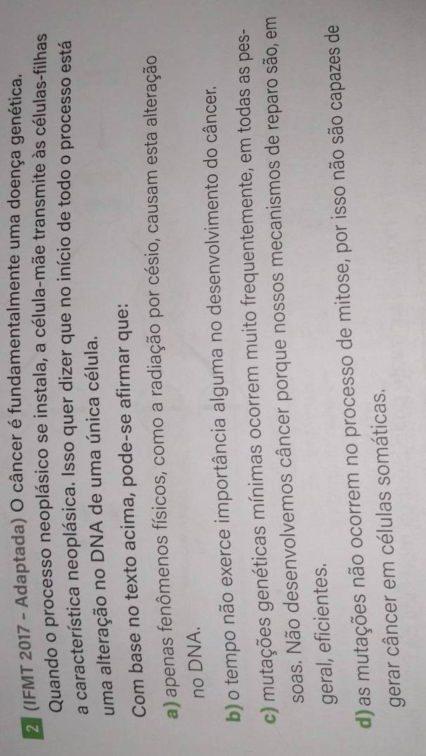 2ª (IFMT 2017 - Adaptada) O câncer é fundamentalmente uma doença genética.
Quando o processo neoplásico se instala, a célula-mãe transmite às células-filhas
a característica neoplásica. Isso quer dizer que no início de todo o processo está
uma alteração no DNA de uma única célula.
Com base no texto acima, pode-se afirmar que:
a) apenas fenômenos físicos, como a radiação por césio, causam esta alteração
no DNA.
b) o tempo não exerce importância alguma no desenvolvimento do câncer.
c) mutações genéticas mínimas ocorrem muito frequentemente, em todas as pes-
soas. Não desenvolvemos câncer porque nossos mecanismos de reparo são, em
geral, eficientes.
d) as mutações não ocorrem no processo de mitose, por isso não são capazes de
gerar câncer em células somáticas.